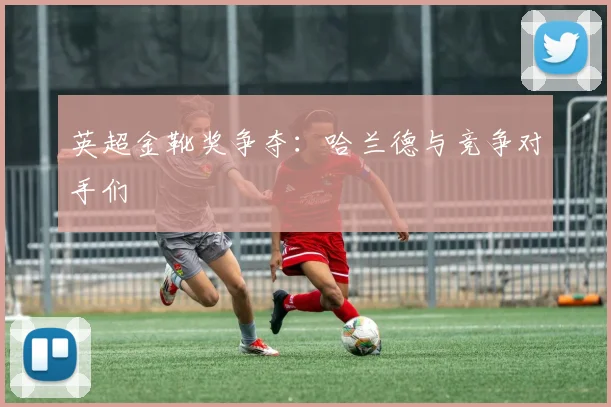 英超金靴奖争夺:哈兰德与竞争对手们
