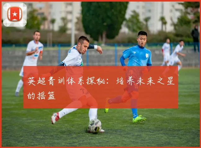 英超青训体系探秘：培养未来之星的摇篮