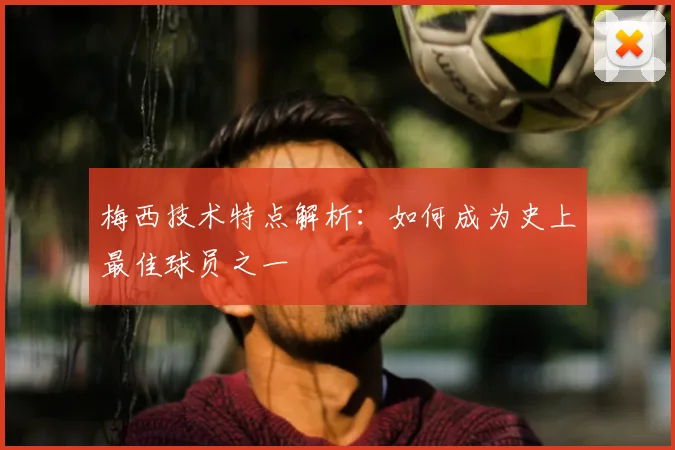 梅西技术特点解析：如何成为史上最佳球员之一