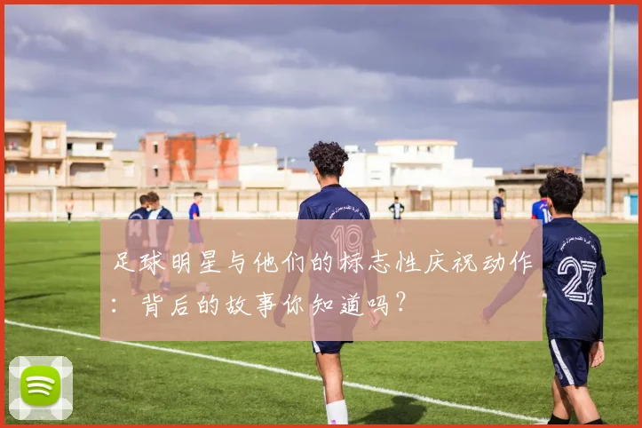足球明星与他们的标志性庆祝动作：背后的故事你知道吗？