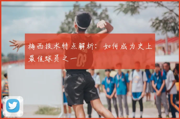 梅西技术特点解析：如何成为史上最佳球员之一