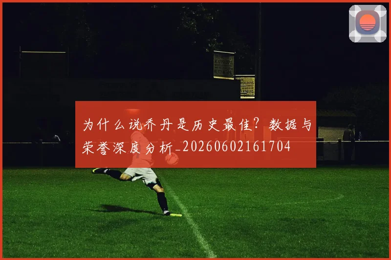 为什么说乔丹是历史最佳?数据与荣誉深度分析_20260602161704