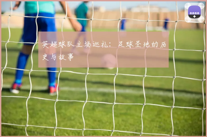 英超球队主场巡礼：足球圣地的历史与故事