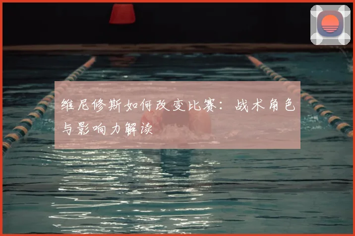 维尼修斯如何改变比赛：战术角色与影响力解读