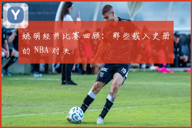 姚明经典比赛回顾：那些载入史册的 NBA 对决