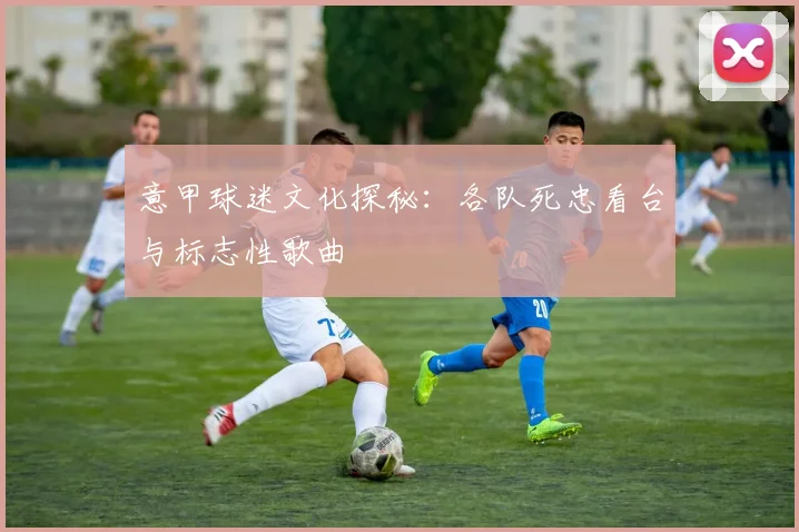 意甲球迷文化探秘:各队死忠看台与标志性歌曲