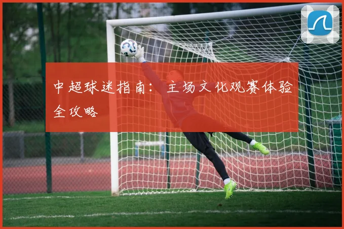 中超球迷指南:主场文化观赛体验全攻略