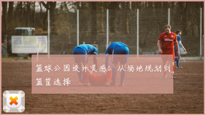 篮球公园设计灵感：从场地规划到篮筐选择